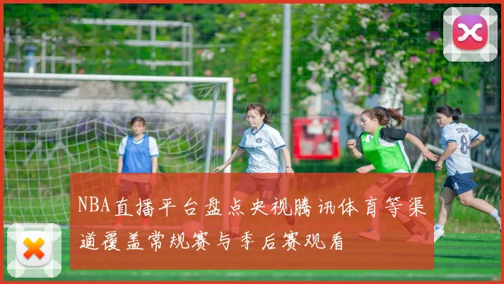 NBA直播平台盘点央视腾讯体育等渠道覆盖常规赛与季后赛观看