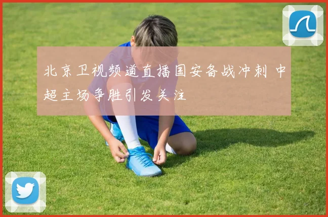 北京卫视频道直播国安备战冲刺 中超主场争胜引发关注