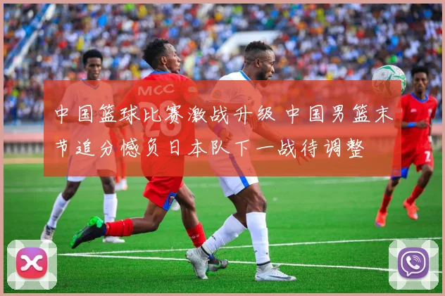 中国篮球比赛激战升级 中国男篮末节追分憾负日本队下一战待调整