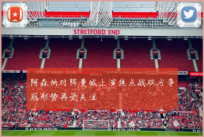 阿森纳对阵曼城上演焦点战双方争冠形势再受关注