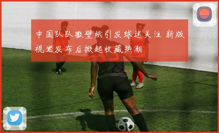 中国队队徽壁纸引发球迷关注 新版视觉发布后掀起收藏热潮