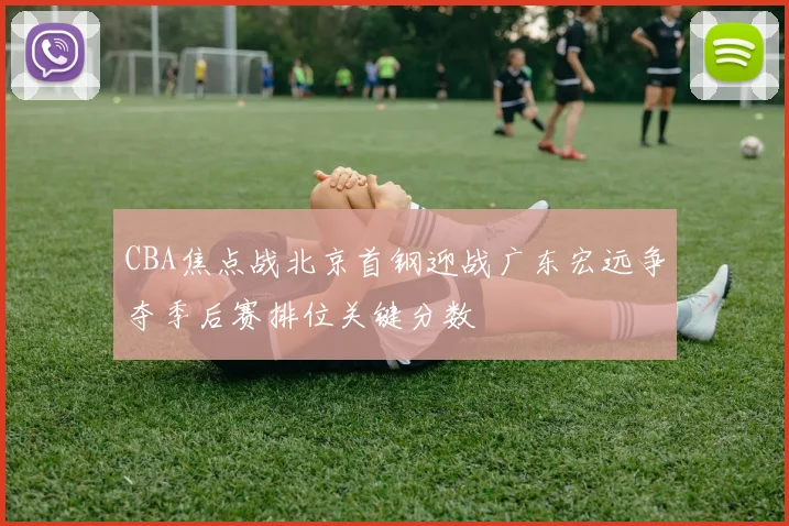 CBA焦点战北京首钢迎战广东宏远争夺季后赛排位关键分数