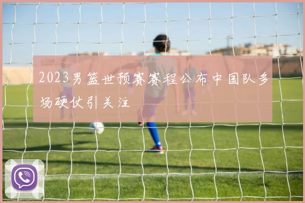 2023男篮世预赛赛程公布中国队多场硬仗引关注