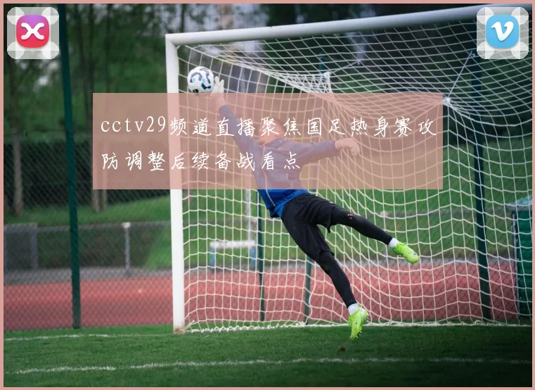 cctv29频道直播聚焦国足热身赛攻防调整后续备战看点