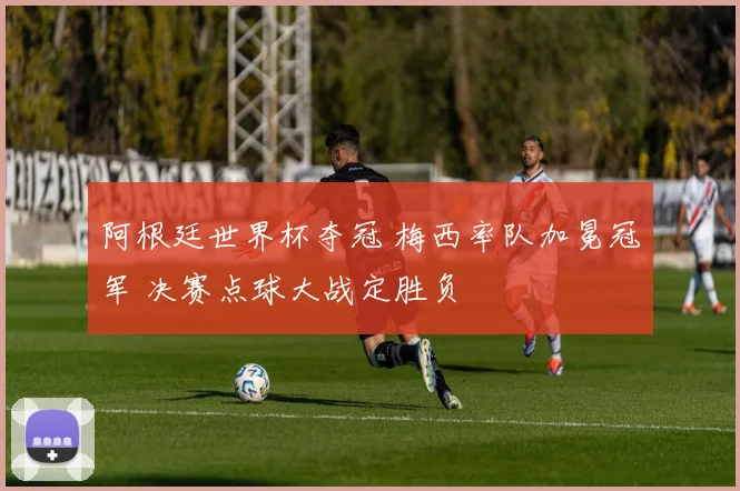 阿根廷世界杯夺冠 梅西率队加冕冠军 决赛点球大战定胜负