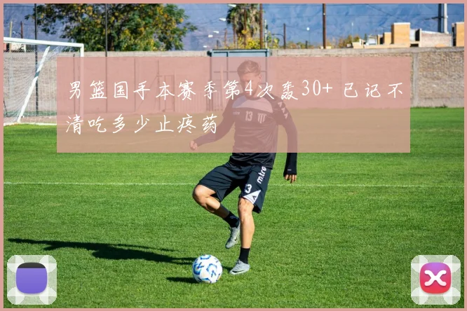 男篮国手本赛季第4次轰30+ 已记不清吃多少止疼药