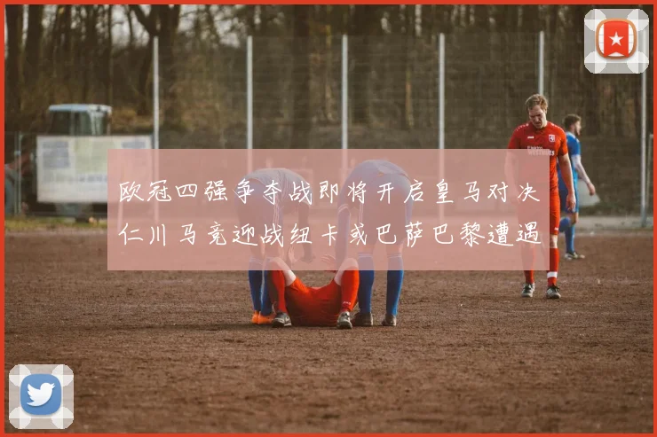 欧冠四强争夺战即将开启皇马对决仁川马竞迎战纽卡或巴萨巴黎遭遇红军挑战