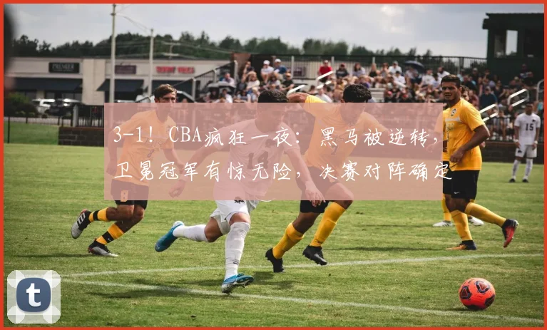 3-1！CBA疯狂一夜：黑马被逆转，卫冕冠军有惊无险，决赛对阵确定