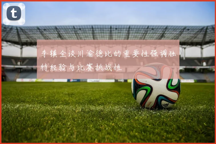 李镇全谈川渝德比的重要性强调独特经验与比赛挑战性
