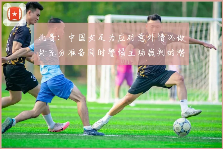 北青：中国女足为应对意外情况做好充分准备同时警惕主场裁判的潜在影响