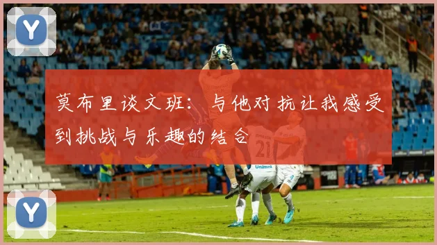 莫布里谈文班：与他对抗让我感受到挑战与乐趣的结合